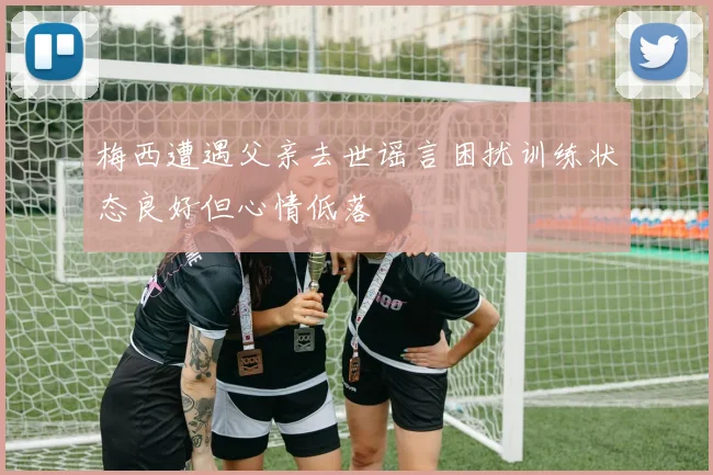 梅西遭遇父亲去世谣言困扰训练状态良好但心情低落