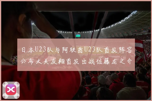 日本U23队与阿联酋U23队首发阵容公布大关友翔首发出战佐藤龙之介替补待命