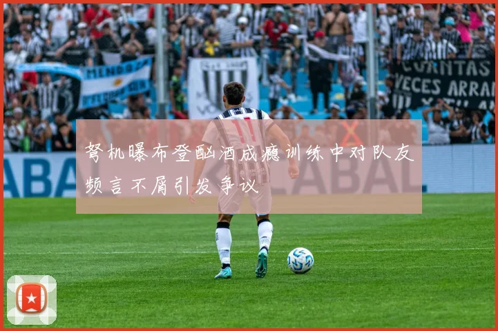 弩机曝布登酗酒成瘾训练中对队友频言不屑引发争议