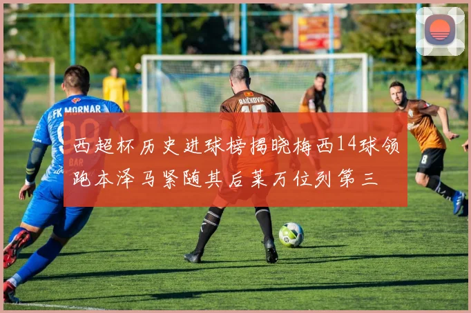 西超杯历史进球榜揭晓梅西14球领跑本泽马紧随其后莱万位列第三