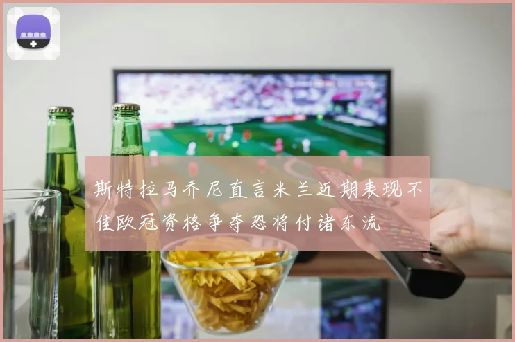 斯特拉马乔尼直言米兰近期表现不佳欧冠资格争夺恐将付诸东流