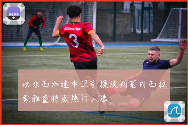 切尔西加速中卫引援谈判塞内西拉蒙雅奎特成热门人选