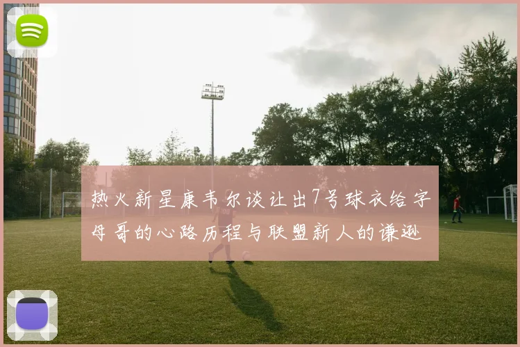 热火新星康韦尔谈让出7号球衣给字母哥的心路历程与联盟新人的谦逊态度