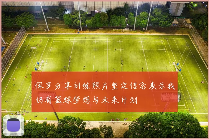 保罗分享训练照片坚定信念表示我仍有篮球梦想与未来计划