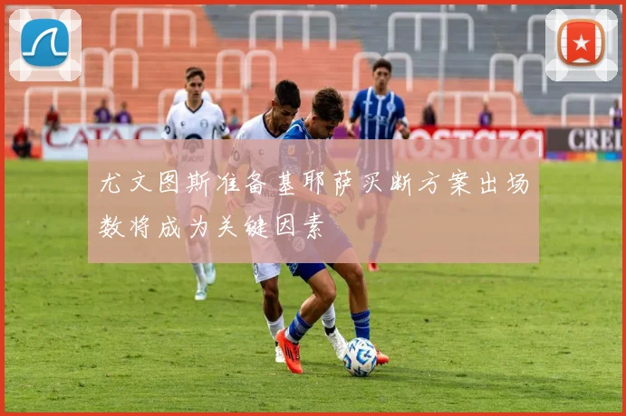 尤文图斯准备基耶萨买断方案出场数将成为关键因素