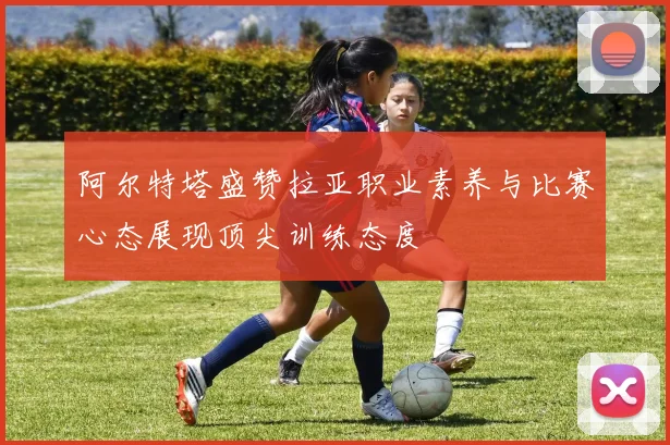 阿尔特塔盛赞拉亚职业素养与比赛心态展现顶尖训练态度