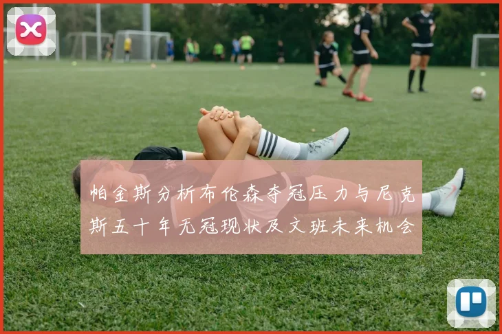 帕金斯分析布伦森夺冠压力与尼克斯五十年无冠现状及文班未来机会