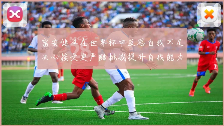 富安健洋在世界杯中反思自我不足决心接受更严酷挑战提升自我能力
