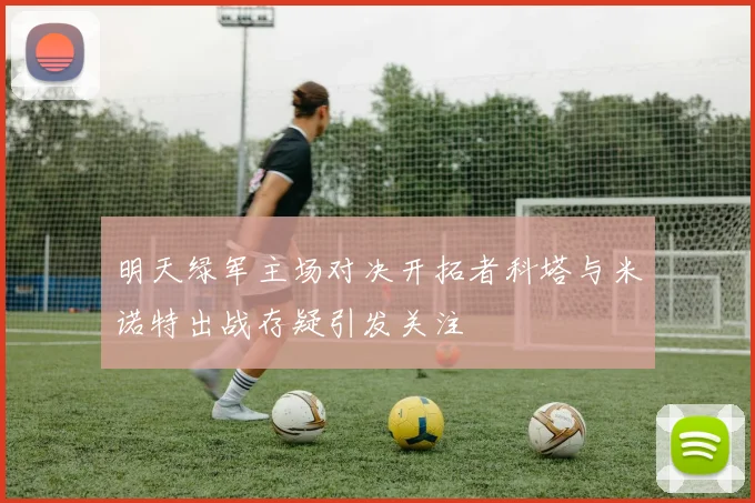 明天绿军主场对决开拓者科塔与米诺特出战存疑引发关注