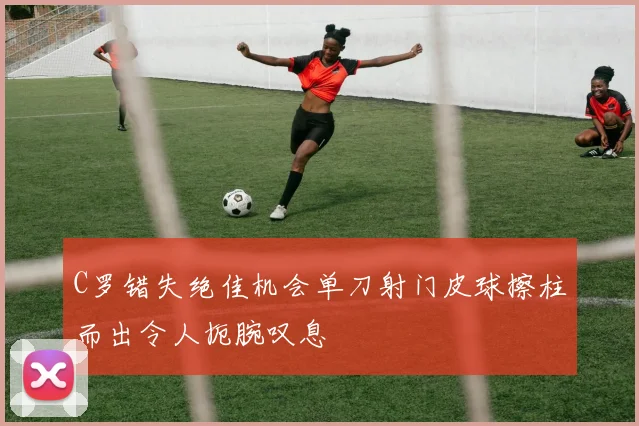 C罗错失绝佳机会单刀射门皮球擦柱而出令人扼腕叹息