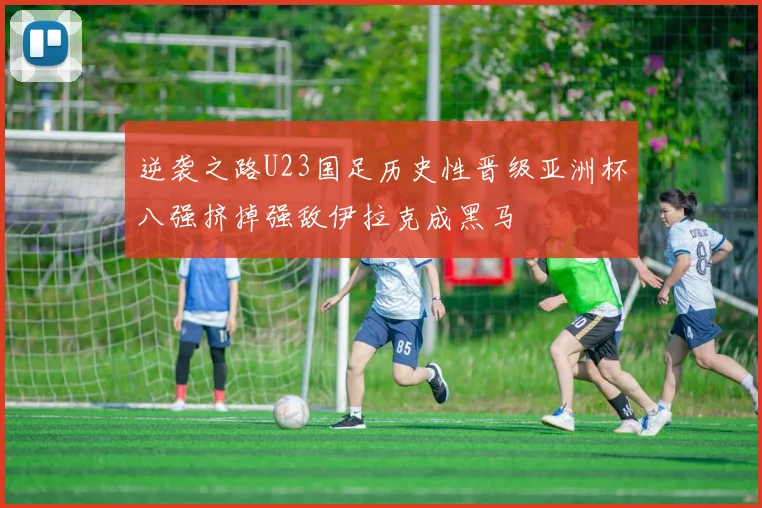 逆袭之路U23国足历史性晋级亚洲杯八强挤掉强敌伊拉克成黑马
