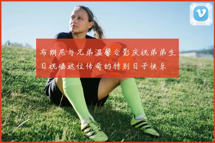 布朗尼与兄弟温馨合影庆祝弟弟生日祝福这位传奇的特别日子快乐