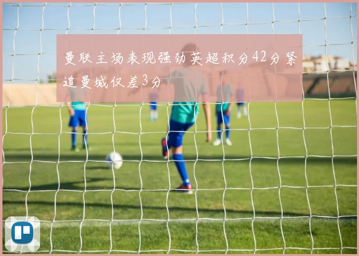 曼联主场表现强劲英超积分42分紧追曼城仅差3分