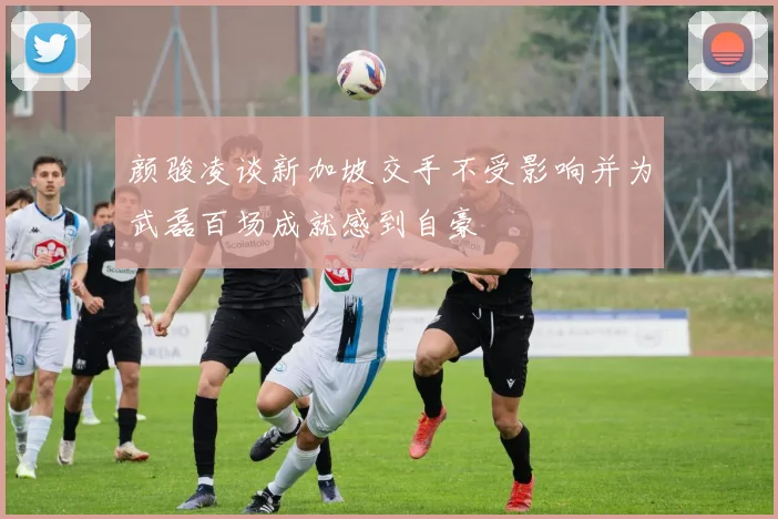 颜骏凌谈新加坡交手不受影响并为武磊百场成就感到自豪