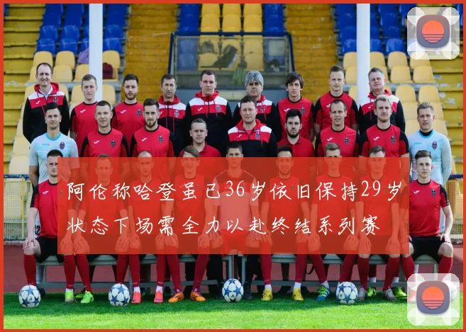 阿伦称哈登虽已36岁依旧保持29岁状态下场需全力以赴终结系列赛