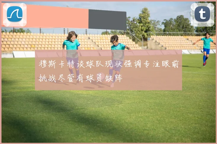 穆斯卡特谈球队现状强调专注眼前挑战尽管有球员缺阵