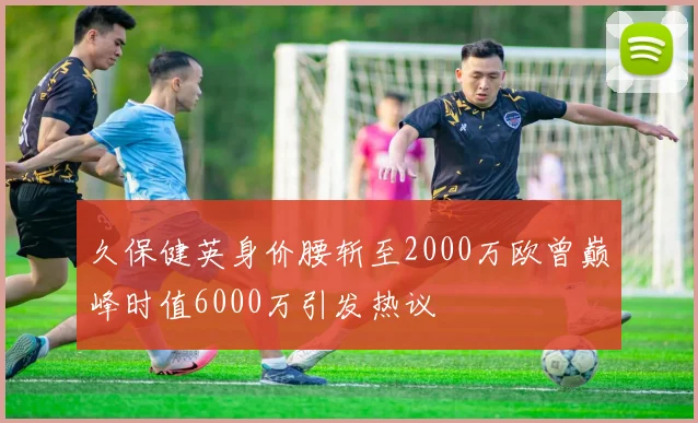 久保健英身价腰斩至2000万欧曾巅峰时值6000万引发热议