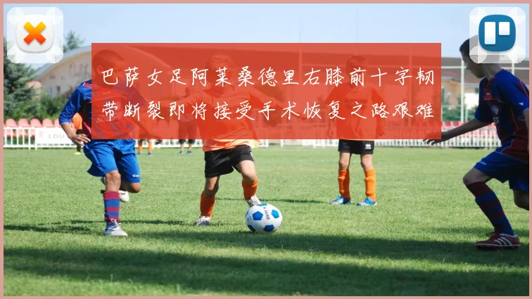 巴萨女足阿莱桑德里右膝前十字韧带断裂即将接受手术恢复之路艰难