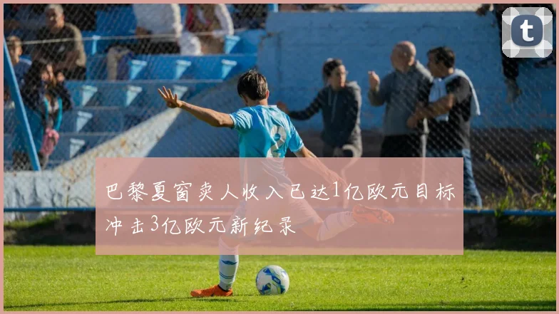 巴黎夏窗卖人收入已达1亿欧元目标冲击3亿欧元新纪录