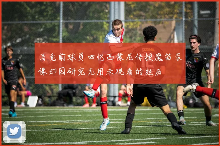 马竞前球员回忆西蒙尼传授魔笛录像却因研究无用未观看的经历