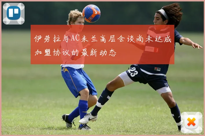伊劳拉与AC米兰高层会谈尚未达成加盟协议的最新动态