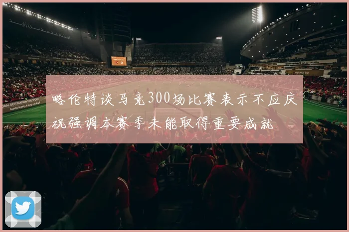 略伦特谈马竞300场比赛表示不应庆祝强调本赛季未能取得重要成就