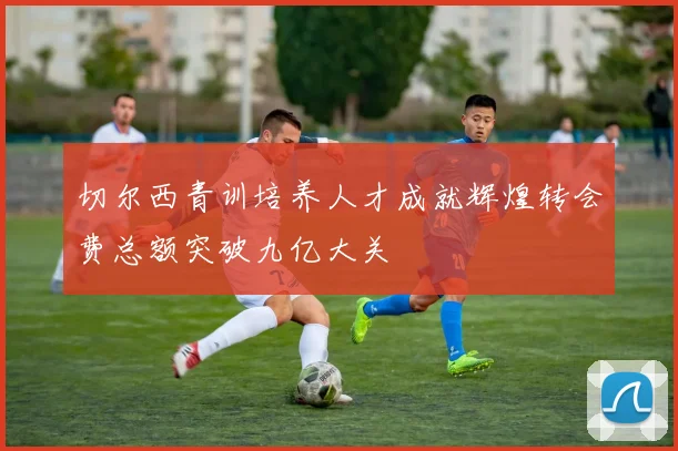 切尔西青训培养人才成就辉煌转会费总额突破九亿大关
